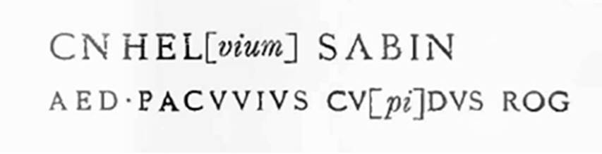 III.1.2 Pompeii. 1913. Graffiti on pilaster to the right, between III.1.2 and III.1.3.
According to Della Corte, on the pilaster to the right, between III.1.2 and 3, was written -

Cn(aeum) Hel[vium] Sabin(um)
aed(ilem) Pacuvius cu[pi]dus rog(at)     [CIL IV 7595]

�To the right of the doorway, numbered III.1.2, above the last of three rustic plaster layers, the wording of an incomplete and faded programma had come back into light.
The Pompeian nobleman was normally Paquius: however, it had already appeared on other occasions, as here, with the spelling Pacuvius.�
See Notizie degli Scavi di Antichit�, 1913, p. 224.
See Della Corte, M., 1965.  Case ed Abitanti di Pompei. Napoli: Fausto Fiorentino, p. 342.

According to Cooley, this translates as �

Pacuvius eagerly asks for Cn. Helvius as aedile.

See Cooley, A. and M.G.L., 2004. Pompeii: A Sourcebook. London: Routledge. (p.121, F38)
