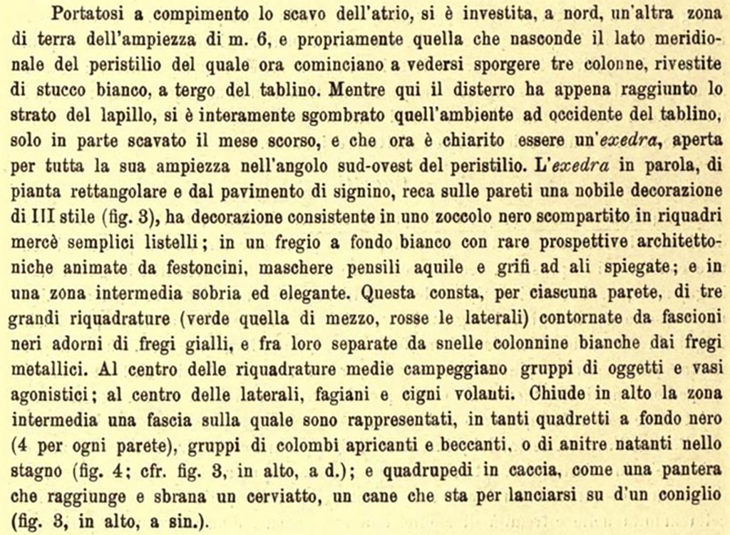 III.2.1 Pompeii. c.1915.  Extract from NdS, referring to Room 15, exedra/triclinium.
See Notizie degli Scavi di Antichità, 1915, (p.420).
(The exedra in question, with a rectangular plan and a signinum floor, has a noble decoration of the III Style on the walls (fig.3), it has a decoration consisting of a black plinth divided into panels by simple stripes; in a frieze with a white background with rare architectural perspectives animated by garlands, hanging masks, eagles and griffins with outstretched wings; and in a sober and elegant middle area. This consists, for each wall, of 3 large panels (green in the middle (note our pictures – yellow? in the middle), red in the side panels) surrounded by black bands adorned with yellow friezes, and separated from each other by slender white columns with metallic friezes. In the centre of the middle panels are groups of objects and competitive vases; in the centre of the side panels, pheasants and flying swans.
At the top of the middle area there is a band on which are represented many panels with a black background (4 for each wall), groups of doves pecking, or ducks floating in a pond, (fig. 4, and see fig. 3 on the right): and animals hunting, such as a panther reaching and mauling a deer, a dog about to throw itself onto a rabbit (fig, 3 on the left).
