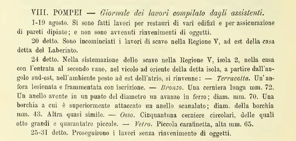 V.2.21 Pompeii. Large room on south side of entrance corridor. 
According to NdS, 
“24th August 1894. Found in the room on the east side of the atrium.
Terracotta. A damaged and fragmented amphora with an inscription.
Bronze. A hinge 72mm. long. A ring having some iron remains at a point in its diameter; diam. 70mm.
            A stud to which a grooved ring was attached; diameter of the stud 43mm. Another almost similar.
Bone. Fifty-one circular hinges, eight large and forty-three small.
Glass. Small decanter/jug, 65mm. high.
See Notizie degli Scavi di Antichità, 1894, p. 314, 24th August.
