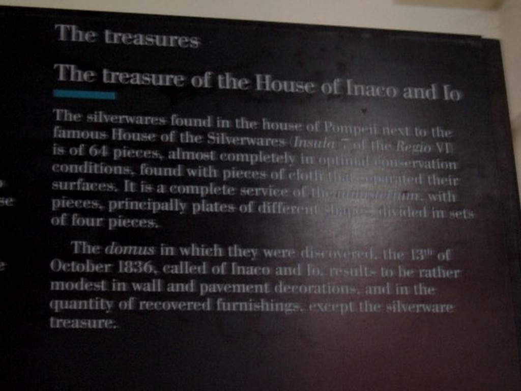 VI.7.19 Casa di Inaco ed Io or House of Fabii Tyrannus and Iarinus.
Card from Naples Museum � The treasure of the House of Inaco and Io.

�The silverwares found in the house of Pompeii next to the famous House of the Silverwares (Insula 7 of the Regio VI) is of 64 pieces, 
almost completely in optimal conservation conditions, found with pieces of cloth that separated their surfaces.  It is a complete service of the ministerium, with pieces, principally plates of different shapes divided in sets of four pieces.  The domus in which they were discovered, the 13th of October 1836, called of Inaco and Io, results to be rather modest in wall and  pavement decorations, and in their quantity of recovered furnishings, except the silverware treasure�.
