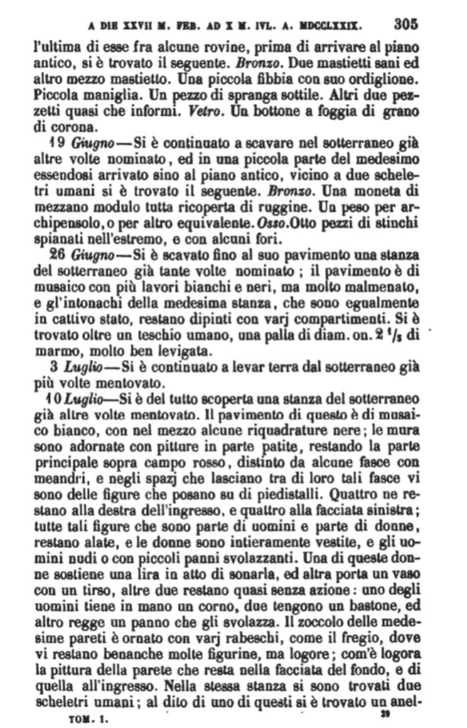 Copy of PAH, 1, 1, 305, 1779.
According to Pagano & Prisciandaro, the items found on 10th July 1779 were taken from a room in the sotterranei, mentioned many times before.
They locate this room as being in VI.17.15-18. The flooring was of white mosaic, with some black panels in the centre; the walls were decorated with some paintings, in part worn-out and faded, they remained in the main part on a red background, separated by some bands with meanders, and in the space that was left between the bands, were some figures placed on pedestals. Four of them remained to the right of the entrance, and four on the left; all of these figures, some men and some women, were flying figures. The women were entirely clothed, and the men nude or with small fluttering clothes. The zoccolo of the same walls were decorated with various arabesques, as was the frieze, where there were many figures, but worn out and faded, as those of the entrance. In the same room, two human skeletons were found: one with a gold ring ���..etc.

