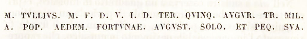 M TVLLIVS  M  F  D V I D TER QVINQ AVGVR TR MIL
A  POP AEDEM FORTVNAE AVGVST SOLO ET PEQ SVA

Marco Tullio figlio di Marco, tre volte Duumviro per amministrar la giustizia, augure e tribuno dei soldati eletto dal popolo, elevo dalle fondamenta e a proprie spese il Tempio della Fortuna Augusta.

Marcus Tullius son of Marcus, three times Duumvir to administer justice, augur and tribune of the soldiers elected by the people, raised from the foundations and at his own expense the Temple of Fortuna Augusta.
