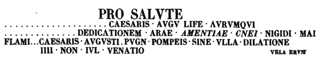 VIII.7.16 Pompeii. Inscription outside of the main entrance of the Quartiere.
According to PAH, 6th August 1768, p.221-2 –
“Having advanced the excavation outside of the main entrance of the Quartiere, a painted frieze had been discovered pal. 8 high with 5 partitions, three with branches of herbs that almost pretend to be the espaliers of gardens, and two with views of the countryside of little merit and so faded/destroyed, that they do not deserve any attention. 
In the plaster that remains above these paintings there are various painted inscriptions, of which the one that can best be recognised is the one seen above.
The letters of the first line of this inscription are pal. 1 2/3, high, those of the three other successive lines are on. 3 high and are all black, the first letters of the fourth line up to VENATIO are red of the same height as the others, VELA ERVNT was written with black characters, and the letters are a little smaller than the others.”

PAH, 6 Agosto 768, p.221-2 -
“Essendosi avanzato lo scavo fuori l’ingresso principale del Quartiere, si era scoperto un fregio dipinto alto pal. 8 con 5 ripartimenti, tre con rami d’erbe che fingono quasi delle spalliere di giardini, e due con vedute di campagna di poco merito e cosi patite, che non meritano nessuna attenzione. 
Nell’intonaco che resta sopra queste pitture si travedono varie iscrizioni dipinte, delle quali quella che meglio si possa conoscere era:
Le lettere della prima linea di questa iscrizione sono alte pal. 1 2/3, quelle delle tre altre linee successive sono alte on.3 e sono tutte nere, le prime lettere della quarta linea sino a VENATIO sono rosse della stessa altezza delle altre, VELA ERVNT era scritto con caratteri neri, e le lettere sono un poco più piccole delle altre.”
See Fiorelli G., 1860. Pompeianarum antiquitatum historia, Vol. 1: 1748 - 1818, Naples, (p.221-2, 6th August 1768).

According to Epigraphik-Datenbank Clauss/Slaby (See www.manfredclauss.de) this reads

Pro salute
[Imp(eratoris) Vespasiani] Caesaris Augu[sti] li[b]e[ro]rumqu[e]
[eius ob] dedicationem arae [glad(iatorum) par(ia) 3] Cn(aei) [All]ei Nigidi Mai
flami[nis] Caesaris Augusti pugn(abunt) Pompeis sine ulla dilation
IIII Non(as) Iul(ias) venatio [sparsiones] vela erunt   [CIL IV 1180]

