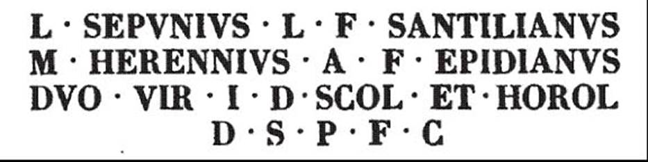 VIII.7.33 Pompeii Triangular Forum. 11th May 1765. Semi circular stone schola bench with sundial.PAH I, 1, p. 169, 11th May 1765, records this inscription found in the back of the seat: Fiorelli in Descrizione records a sundial with a tablet behind containing an inscription
L  SEPVNIVS  L  F  SANDILIANVS
M  HERENNIVS  A  F  EPIDIANVS
DVO  VIR  I  D  SCOL  ET  HOROL
D  S  P  F  C

See Pappalardo, U., 2001. La Descrizione di Pompei per Giuseppe Fiorelli (1875). Napoli: Massa Editore. (p. 136, [365])

The Epigraphik-Datenbank Clauss/Slaby (See www.manfredclauss.de) records

L(ucius) Sepunius L(uci) f(ilius) Sandilianus
M(arcus) Herennius A(uli) f(ilius) Epidianus
duovir(i) i(ure) d(icundo) scol(a) et horol(ogium)
d(e) s(ua) p(ecunia) f(aciendum) c(uraverunt)      [CIL X 831]


