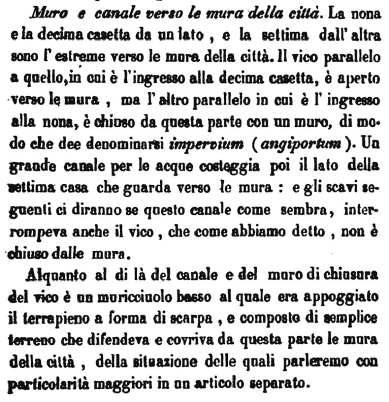 Extract from Bullettino Archeologico Napoletano no. X, 1 Giugno 1843.

Scavi di novembre e dicembre 1842.
Muro e canale verso le mura della città. 
La nona e la decima casetta da un lato, e la settima dall'altra sono l'estreme verso le mura della città. Il vico parallelo a quello, in cui è l'ingresso alla decima casetta, è aperto verso le mura, ma l'altro parallelo in cui è l’ingresso alla nona, è chiuso da questa parte con un muro, di modo che dee denominarsi impervium (angiportum). Un grande canale per le acque costeggia poi il lato della settima casa che guarda verso le mura: e gli scavi seguenti ci diranno se questo canale come sembra, interrompeva anche il vico, che come abbiamo detto, non è chiuso dalle mura.

Alquanto al di là del canale e del muro di chiusura del vico e un muricciuolo basso al quale era appoggiato il terrapieno a forma di scarpa, e composto di semplice terreno che difendeva e covriva da questa parte le mura della città, della situazione delle quali parleremo con particolarità maggiori in un articolo separato.

Excavations in November and December 1842.
Wall and canal towards the city walls. 
The ninth and tenth houses on one side, and the seventh on the other are the extremes towards the city walls. The alley parallel to that, where the entrance to the tenth house is, is open towards the walls, but the other parallel where the entrance to the ninth is, is closed on this side with a wall, so that it must be called impervium (angiportum). A large water channel then runs along the side of the seventh house that looks towards the walls: and the following excavations will tell us whether this channel, as it seems, also interrupted the alley, which, as we have said, is not enclosed by the walls.

Somewhat beyond the channel and the wall closing off the alley is a low wall against which the embankment in the shape of a shoe rested and was made up of simple ground which protected and covered the city walls on this side, the situation of which we will discuss in more detail in a separate article.

Vedi/See Bullettino Archeologico Napoletano AS, year 1 – 3, 1842-1845, no. X, 1 Giugno 1843, p.75
