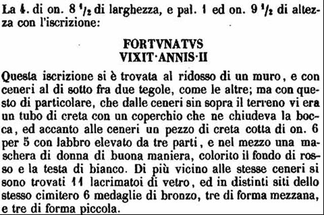 HGW04e/f Pompeii.  1770 description of inscriptions on cippi. 
Four cippi with inscriptions were found, embedded in the ground.
There were cremation ashes buried under each and these were covered with tiles.
The inscriptions read

MELISSAEA
AMYCES
IVNONI

MELISSAEA
CN  L  ASIA

MELISSEA  SP  F
ASIATICE  VIX
ANNIS  XVIII
(Under this inscription were some lines, which seem to represent hours, tropics and equinoxes, which suggests this may have been a clock).

FORTVNATVS
VIXIT ANNIS II

See PAH 1, 237-8, 21st April 1770.
See Kockel V., 1983. Die Grabbauten vor dem Herkulaner Tor in Pompeji. Mainz: von Zabern. (Taf. 14c, 14d, 14e).

According to Epigraphik-Datenbank Clauss/Slaby (See www.manfredclauss.de) these read

Melissaeae
Amyces
Iunoni        [CIL X 1009]

Melissaea
Cn(aei) l(iberta) Asia        [CIL X 1010]

Melissea Sp(uri) f(ilia)
Asiatice vix(it)
annis XVIII        [CIL X 1011]

Fortunatus
vixit annis II        [CIL X 1012]

